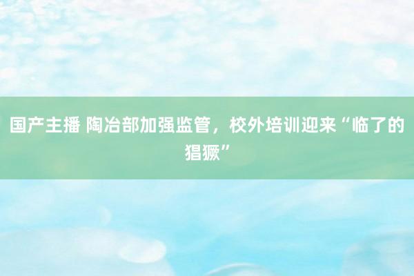 国产主播 陶冶部加强监管，校外培训迎来“临了的猖獗”