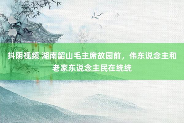 抖阴视频 湖南韶山毛主席故园前，伟东说念主和老家东说念主民在统统