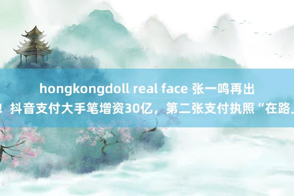 hongkongdoll real face 张一鸣再出手！抖音支付大手笔增资30亿，第二张支付执照“在路上”