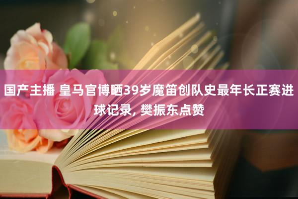 国产主播 皇马官博晒39岁魔笛创队史最年长正赛进球记录， 樊振东点赞