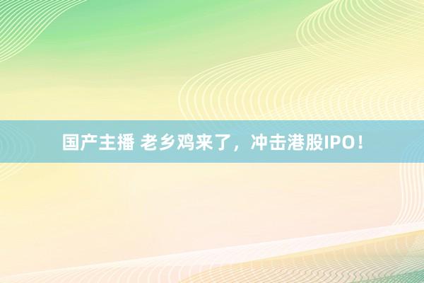 国产主播 老乡鸡来了，冲击港股IPO！