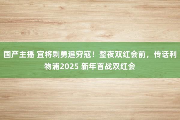 国产主播 宜将剩勇追穷寇！整夜双红会前，传话利物浦2025 新年首战双红会