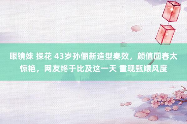 眼镜妹 探花 43岁孙俪新造型奏效，颜值回春太惊艳，网友终于