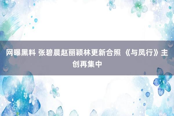 网曝黑料 张碧晨赵丽颖林更新合照 《与凤行》主创再集中