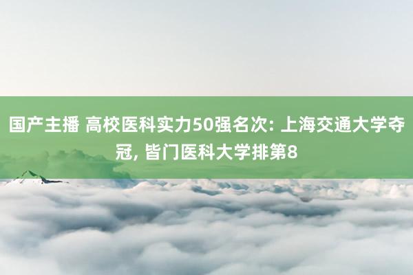 国产主播 高校医科实力50强名次: 上海交通大学夺冠, 皆门