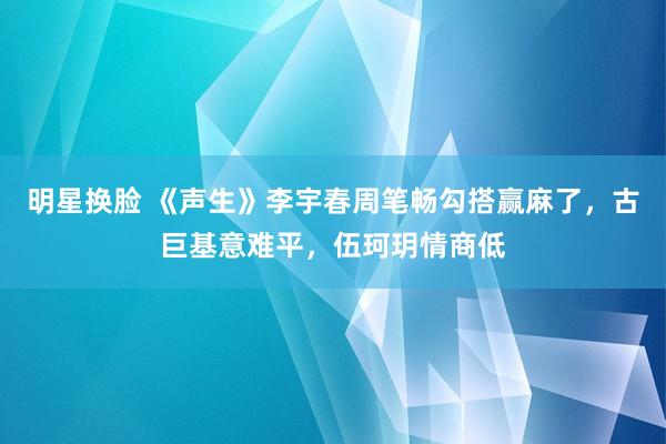 明星换脸 《声生》李宇春周笔畅勾搭赢麻了，古巨基意难平，伍珂