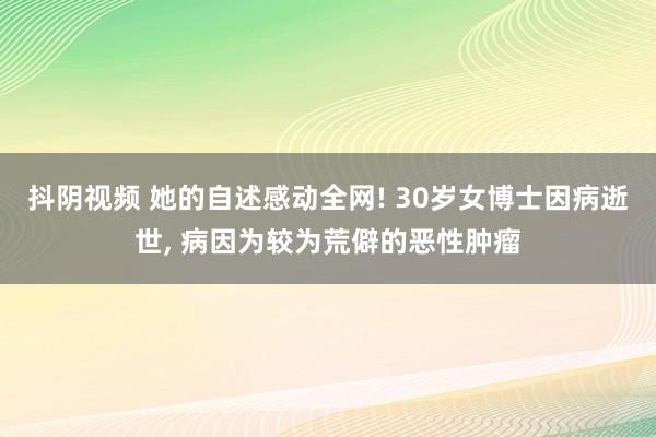 抖阴视频 她的自述感动全网! 30岁女博士因病逝世， 病因为较为荒僻的恶性肿瘤