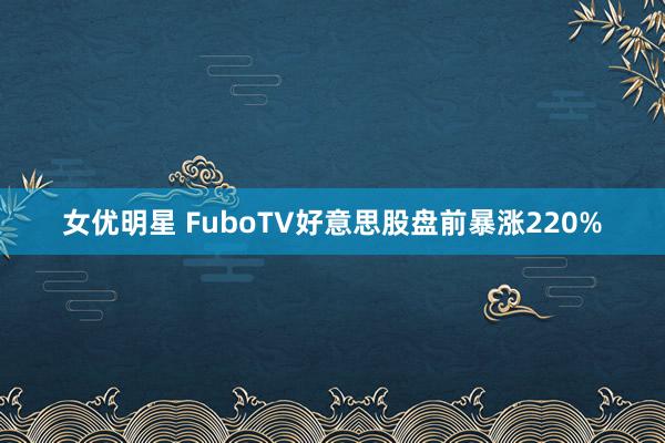 女优明星 FuboTV好意思股盘前暴涨220%