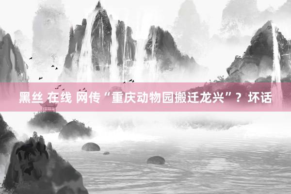 黑丝 在线 网传“重庆动物园搬迁龙兴”？坏话