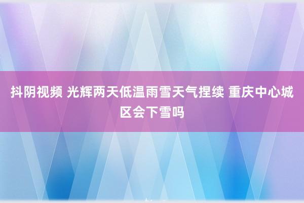 抖阴视频 光辉两天低温雨雪天气捏续 重庆中心城区会下雪吗