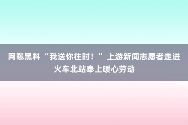 网曝黑料 “我送你往时！” 上游新闻志愿者走进火车北站奉上暖