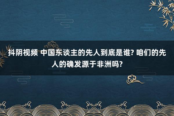 抖阴视频 中国东谈主的先人到底是谁? 咱们的先人的确发源于非