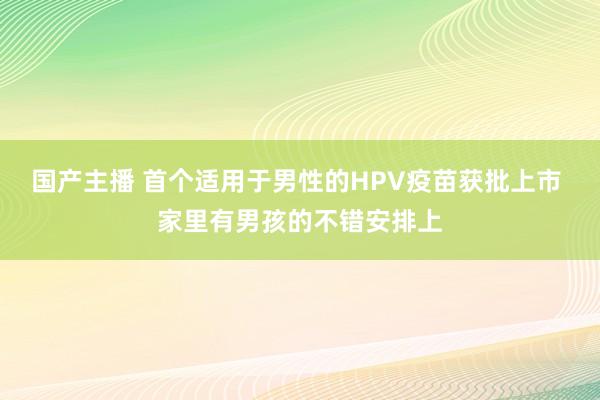 国产主播 首个适用于男性的HPV疫苗获批上市 家里有男孩的不