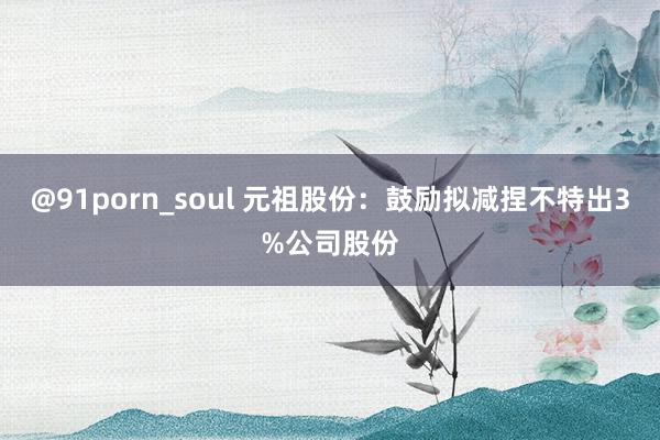 @91porn_soul 元祖股份：鼓励拟减捏不特出3%公司