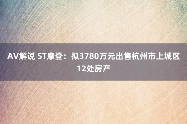 AV解说 ST摩登：拟3780万元出售杭州市上城区12处房产