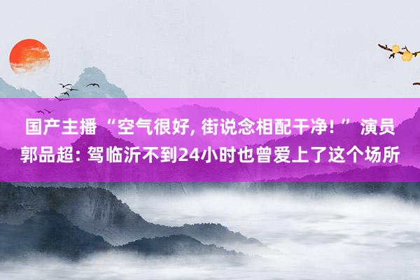 国产主播 “空气很好， 街说念相配干净! ” 演员郭品超: 驾临沂不到24小时也曾爱上了这个场所