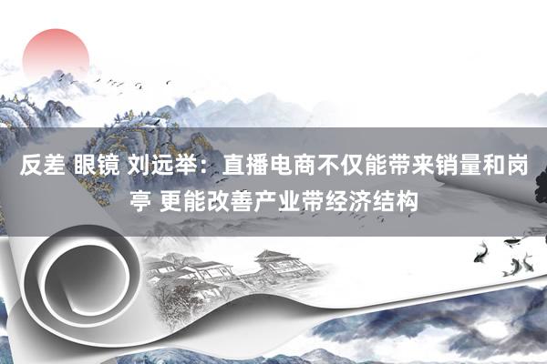 反差 眼镜 刘远举：直播电商不仅能带来销量和岗亭 更能改善产