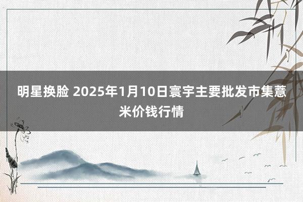 明星换脸 2025年1月10日寰宇主要批发市集薏米价钱行情