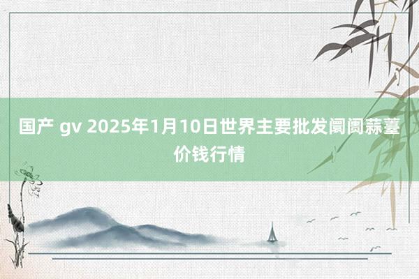 国产 gv 2025年1月10日世界主要批发阛阓蒜薹价钱行情