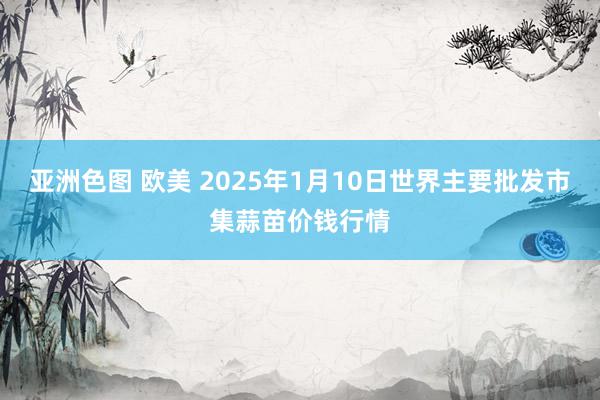 亚洲色图 欧美 2025年1月10日世界主要批发市集蒜苗价钱