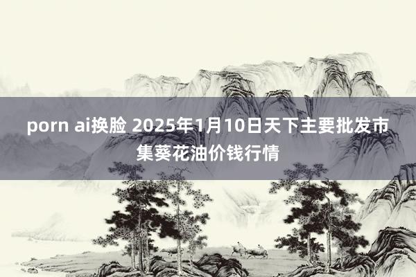 porn ai换脸 2025年1月10日天下主要批发市集葵花油价钱行情