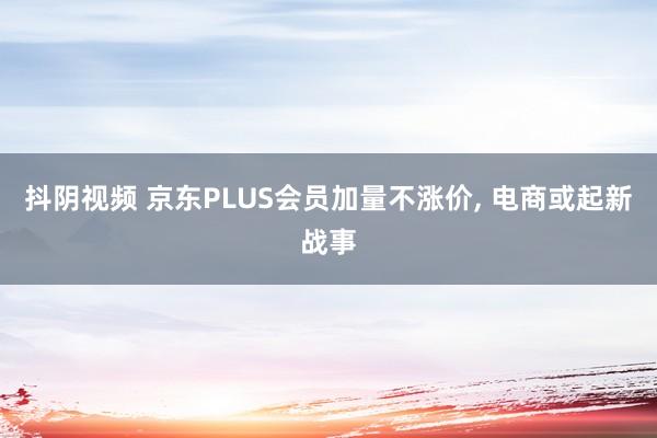 抖阴视频 京东PLUS会员加量不涨价, 电商或起新战事