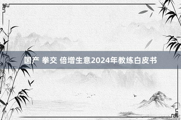 国产 拳交 倍增生意2024年教练白皮书