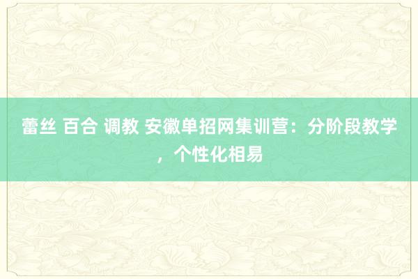 蕾丝 百合 调教 安徽单招网集训营：分阶段教学，个性化相易