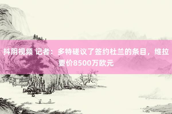 抖阴视频 记者：多特磋议了签约杜兰的条目，维拉要价8500万欧元