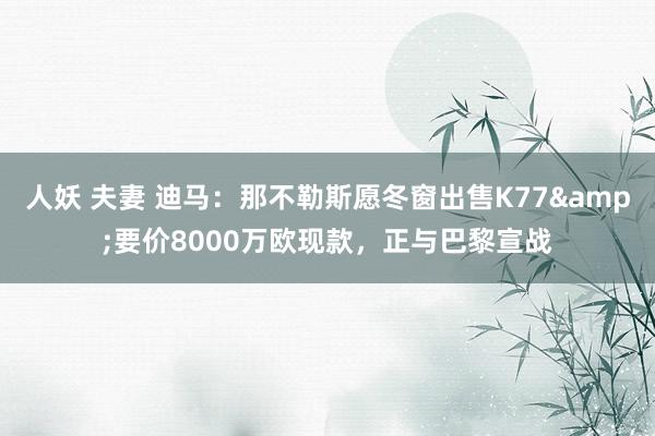 人妖 夫妻 迪马：那不勒斯愿冬窗出售K77&要价8000万欧现款，正与巴黎宣战