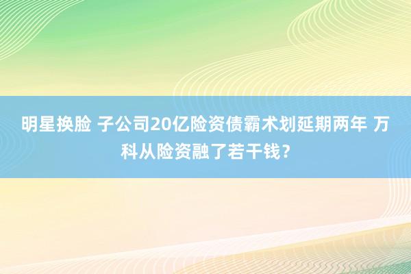 明星换脸 子公司20亿险资债霸术划延期两年 万科从险资融了若干钱？