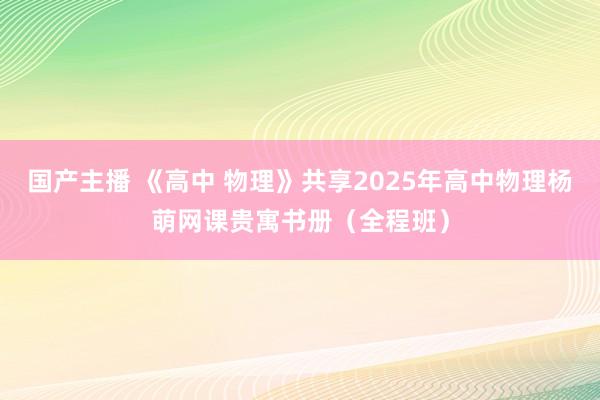 国产主播 《高中 物理》共享2025年高中物理杨萌网课贵寓书册（全程班）