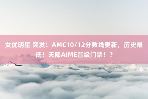 女优明星 突发！AMC10/12分数线更新，历史最低！天降AIME晋级门票！？