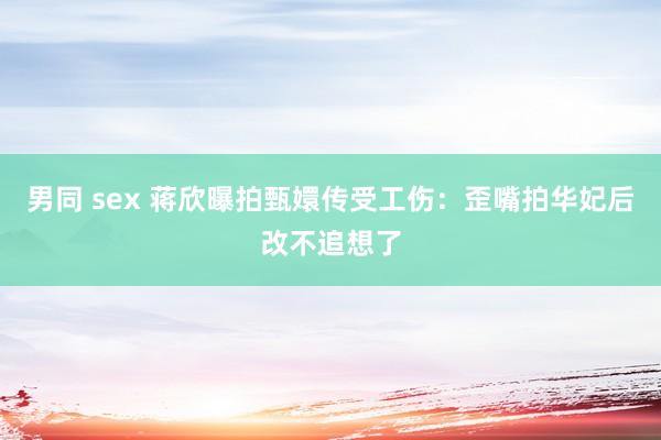 男同 sex 蒋欣曝拍甄嬛传受工伤：歪嘴拍华妃后改不追想了