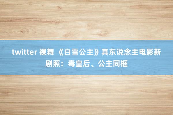 twitter 裸舞 《白雪公主》真东说念主电影新剧照：毒皇后、公主同框