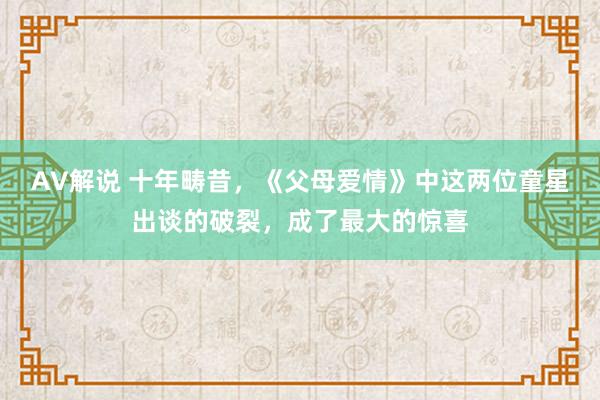 AV解说 十年畴昔，《父母爱情》中这两位童星出谈的破裂，成了最大的惊喜