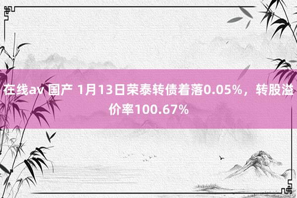 在线av 国产 1月13日荣泰转债着落0.05%，转股溢价率100.67%