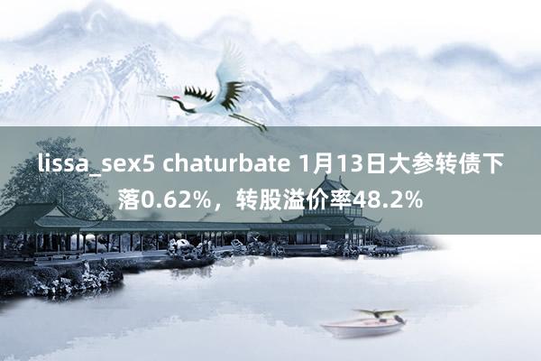 lissa_sex5 chaturbate 1月13日大参转债下落0.62%，转股溢价率48.2%