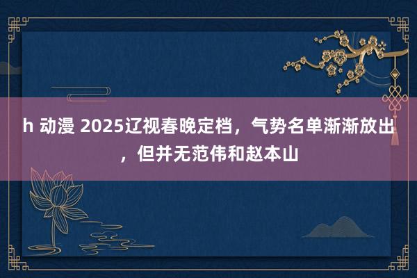 h 动漫 2025辽视春晚定档，气势名单渐渐放出，但并无范伟和赵本山