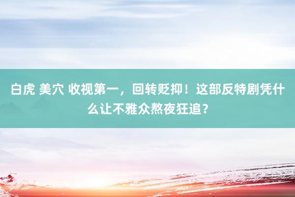 白虎 美穴 收视第一，回转贬抑！这部反特剧凭什么让不雅众熬夜