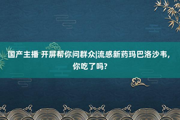 国产主播 开屏帮你问群众|流感新药玛巴洛沙韦， 你吃了吗?