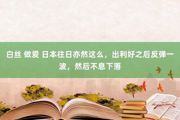 白丝 做爱 日本往日亦然这么，出利好之后反弹一波，然后不息下落