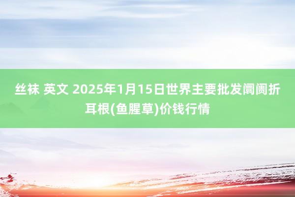 丝袜 英文 2025年1月15日世界主要批发阛阓折耳根(鱼腥草)价钱行情