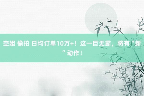 空姐 偷拍 日均订单10万+！这一巨无霸，将有“新”动作！