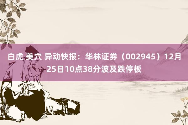 白虎 美穴 异动快报：华林证券（002945）12月25日10点38分波及跌停板