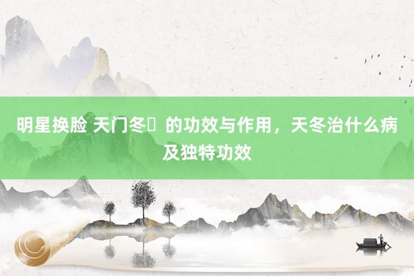 明星换脸 天门冬​的功效与作用，天冬治什么病及独特功效